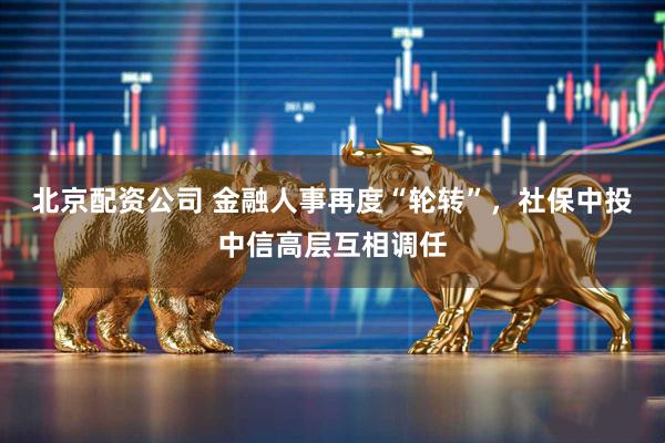 北京配资公司 金融人事再度“轮转”，社保中投中信高层互相调任