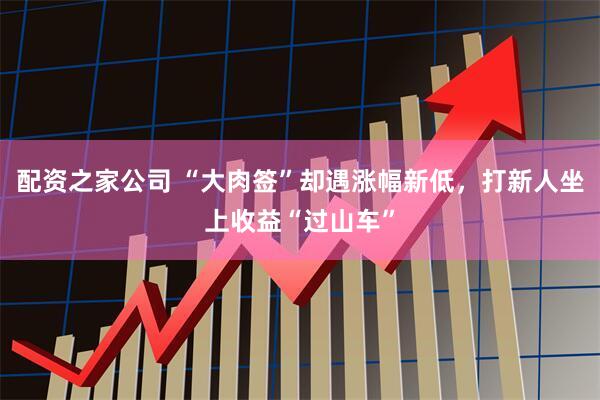 配资之家公司 “大肉签”却遇涨幅新低，打新人坐上收益“过山车”