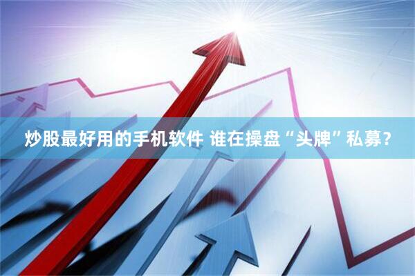 炒股最好用的手机软件 谁在操盘“头牌”私募？
