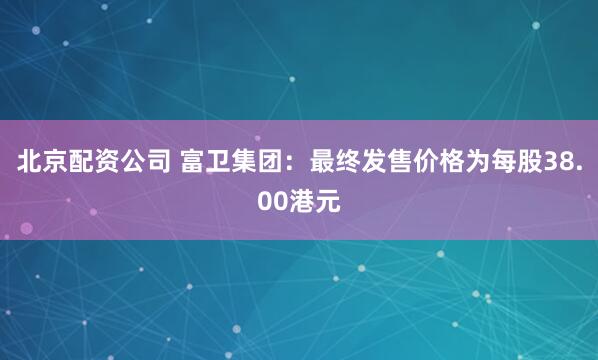 北京配资公司 富卫集团：最终发售价格为每股38.00港元