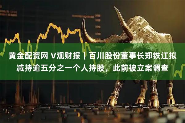 黄金配资网 V观财报｜百川股份董事长郑铁江拟减持逾五分之一个人持股，此前被立案调查