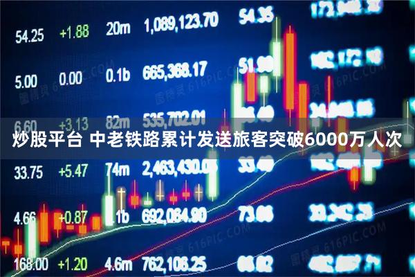 炒股平台 中老铁路累计发送旅客突破6000万人次