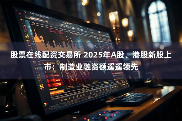 股票在线配资交易所 2025年A股、港股新股上市：制造业融资额遥遥领先