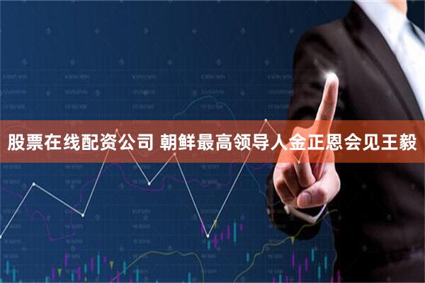 股票在线配资公司 朝鲜最高领导人金正恩会见王毅