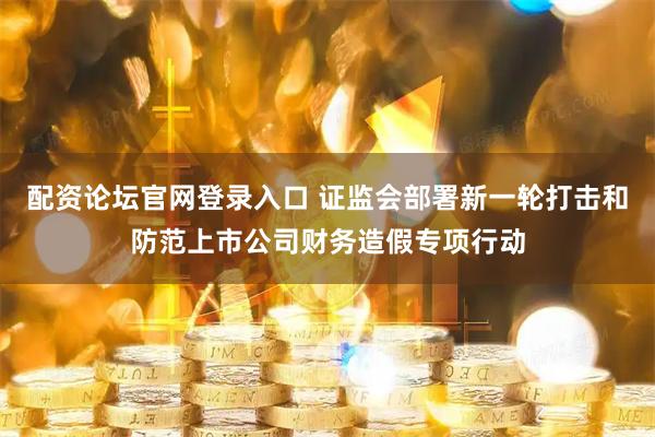 配资论坛官网登录入口 证监会部署新一轮打击和防范上市公司财务造假专项行动