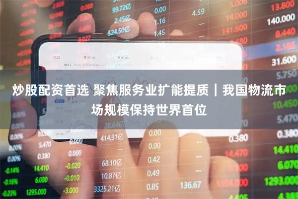 炒股配资首选 聚焦服务业扩能提质｜我国物流市场规模保持世界首位